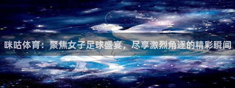 咪咕体育：聚焦女子足球盛宴，尽享激烈角逐的精彩瞬间